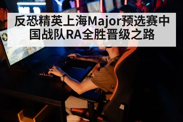 反恐精英上海Major预选赛中国战队RA全胜晋级之路